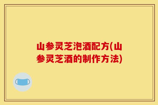 山参灵芝泡酒配方(山参灵芝酒的制作方法)