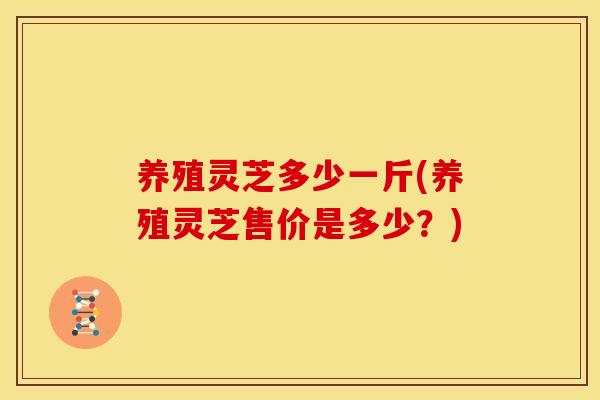 养殖灵芝多少一斤(养殖灵芝售价是多少?) 养殖灵芝多少一斤(养殖灵芝售价是多少?)