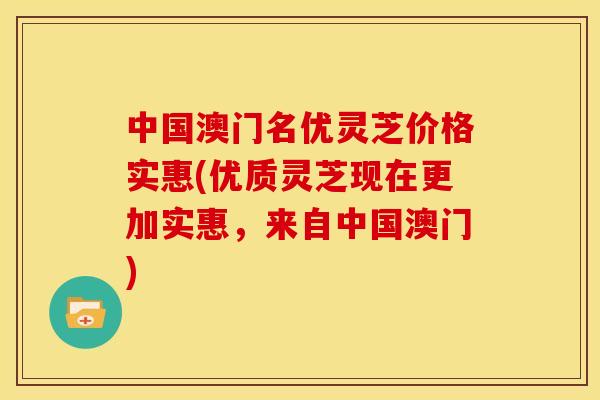 中国澳门名优灵芝价格实惠(优质灵芝现在更加实惠,来自中国澳门) 中国澳门名优灵芝价格实惠(优质灵芝现在更加实惠,来自中国澳门)
