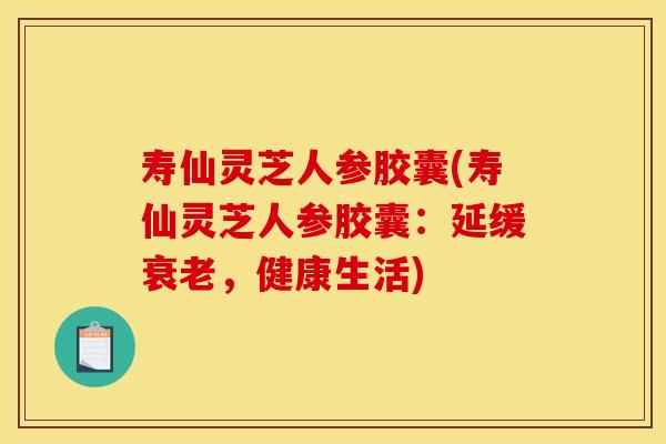 寿仙灵芝人参胶囊(寿仙灵芝人参胶囊：延缓，健康生活)