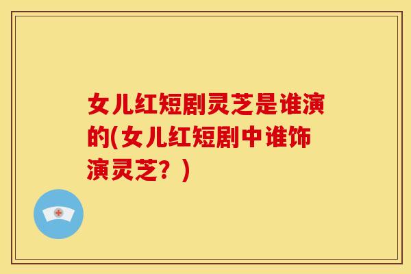 女儿红短剧灵芝是谁演的(女儿红短剧中谁饰演灵芝？)