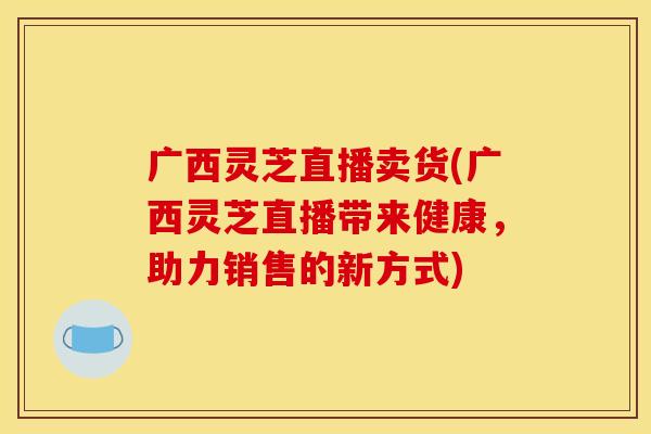 广西灵芝直播卖货(广西灵芝直播带来健康，助力销售的新方式)