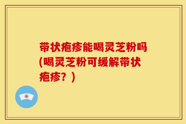 带状疱疹能喝灵芝粉吗(喝灵芝粉可缓解带状疱疹？)