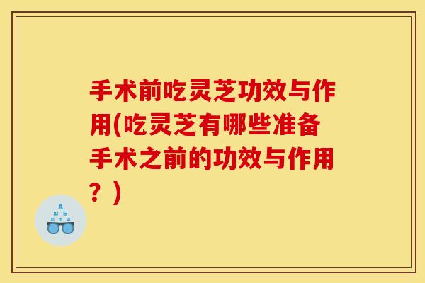手术前吃灵芝功效与作用(吃灵芝有哪些准备手术之前的功效与作用？)