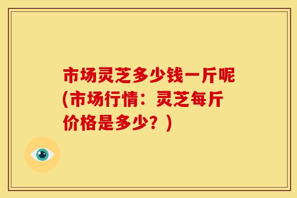 市场灵芝多少钱一斤呢(市场行情：灵芝每斤价格是多少？)