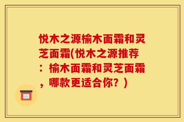 悦木之源榆木面霜和灵芝面霜(悦木之源推荐：榆木面霜和灵芝面霜，哪款更适合你？)