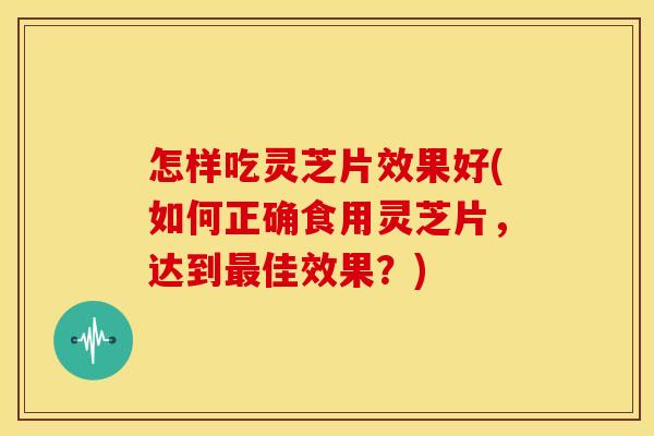 怎样吃灵芝片效果好(如何正确食用灵芝片，达到佳效果？)