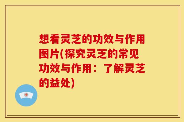 想看灵芝的功效与作用图片(探究灵芝的常见功效与作用：了解灵芝的益处)