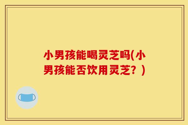 小男孩能喝灵芝吗(小男孩能否饮用灵芝？)