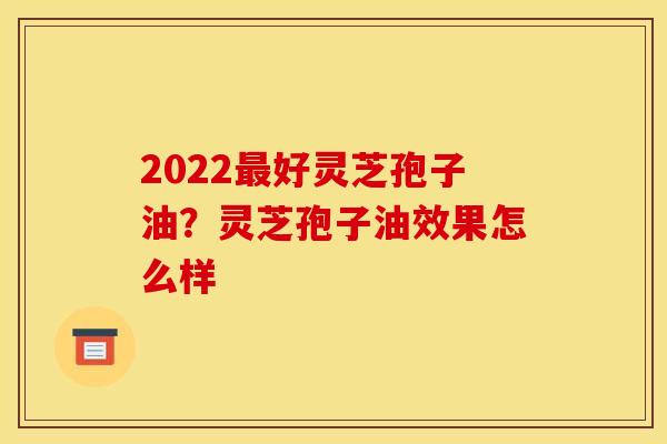 2022好灵芝孢子油?灵芝孢子油效果怎么样 2022好灵芝孢子油?灵芝孢子油效果怎么样