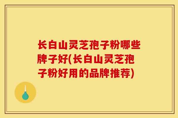 长白山灵芝孢子粉哪些牌子好(长白山灵芝孢子粉好用的品牌推荐) 长白山灵芝孢子粉哪些牌子好(长白山灵芝孢子粉好用的品牌推荐)