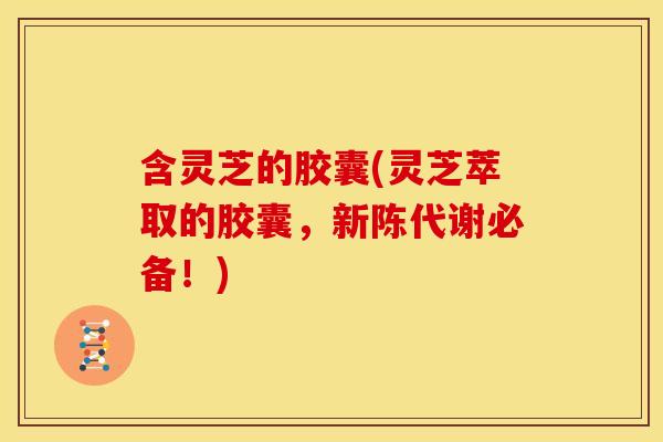 含灵芝的胶囊(灵芝萃取的胶囊，必备！)