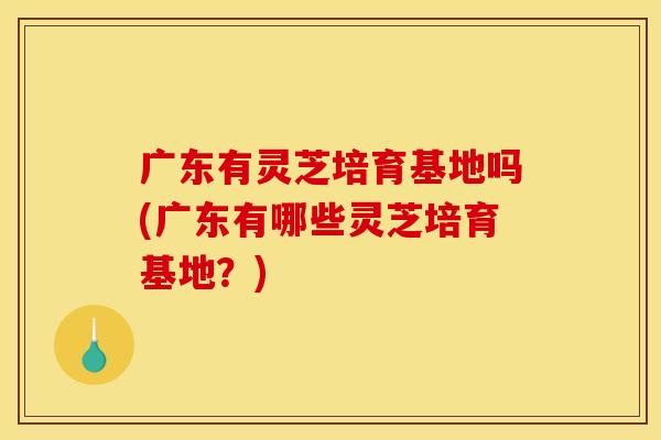广东有灵芝培育基地吗(广东有哪些灵芝培育基地？)