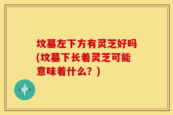 坟墓左下方有灵芝好吗(坟墓下长着灵芝可能意味着什么？)