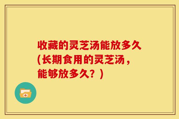 收藏的灵芝汤能放多久(长期食用的灵芝汤，能够放多久？)