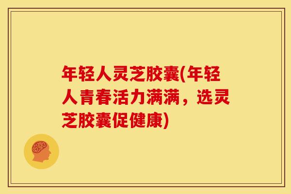 年轻人灵芝胶囊(年轻人青春活力满满，选灵芝胶囊促健康)