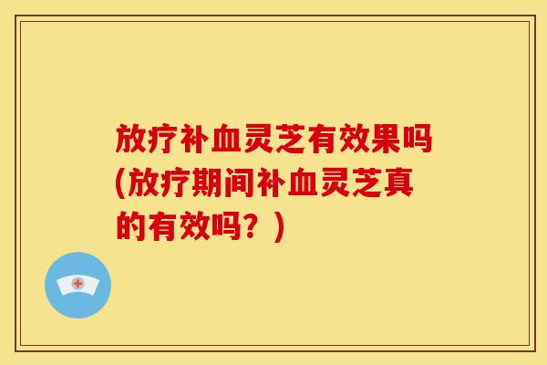 补灵芝有效果吗(期间补灵芝真的有效吗？)