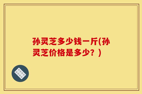 孙灵芝多少钱一斤(孙灵芝价格是多少？)