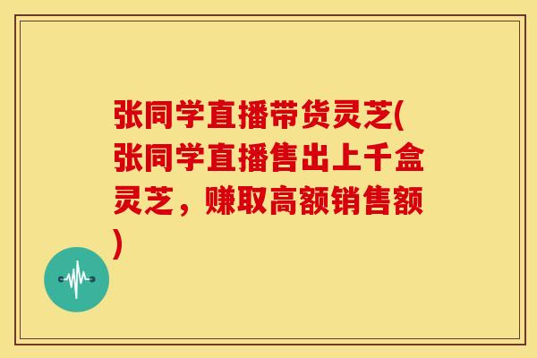 张同学直播带货灵芝(张同学直播售出上千盒灵芝，赚取高额销售额)