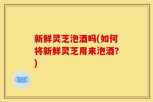 新鲜灵芝泡酒吗(如何将新鲜灵芝用来泡酒？)