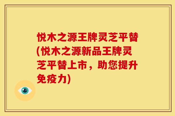悦木之源王牌灵芝平替(悦木之源新品王牌灵芝平替上市，助您提升免疫力)