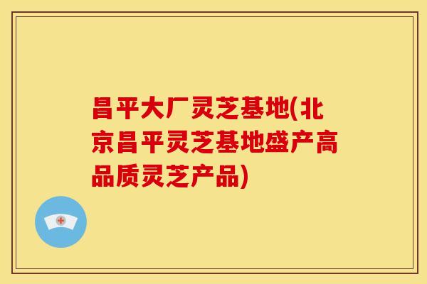 昌平大厂灵芝基地(北京昌平灵芝基地盛产高品质灵芝产品)