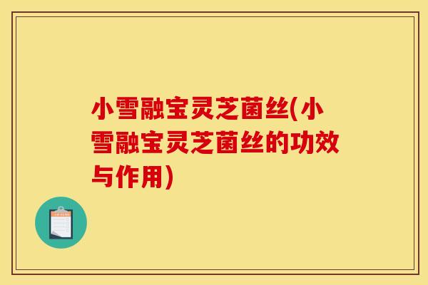 小雪融宝灵芝菌丝(小雪融宝灵芝菌丝的功效与作用)