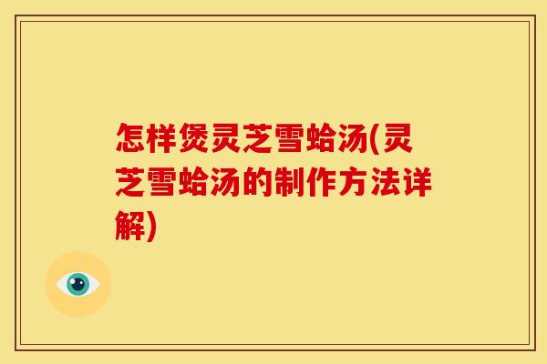 怎样煲灵芝雪蛤汤(灵芝雪蛤汤的制作方法详解) 怎样煲灵芝雪蛤汤(灵芝雪蛤汤的制作方法详解)