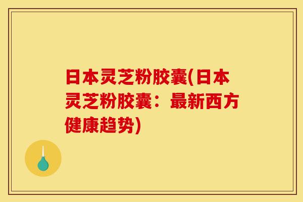 日本灵芝粉胶囊(日本灵芝粉胶囊：新西方健康趋势)