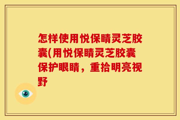 怎样使用悦保睛灵芝胶囊(用悦保睛灵芝胶囊保护眼睛，重拾明亮视野