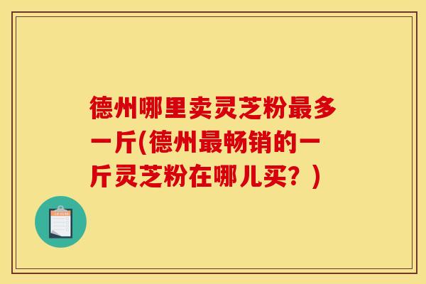 德州哪里卖灵芝粉多一斤(德州畅销的一斤灵芝粉在哪儿买？)