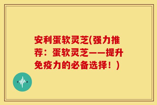 安利蛋软灵芝(强力推荐：蛋软灵芝——提升免疫力的必备选择！)