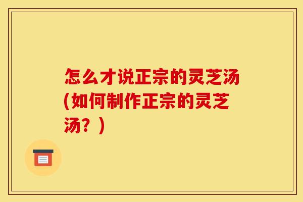 怎么才说正宗的灵芝汤(如何制作正宗的灵芝汤？)
