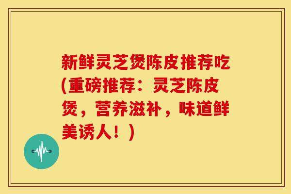 新鲜灵芝煲陈皮推荐吃(重磅推荐:灵芝陈皮煲,营养滋补,味道鲜美诱人!) 新鲜灵芝煲陈皮推荐吃(重磅推荐:灵芝陈皮煲,营养滋补,味道鲜美诱人!)
