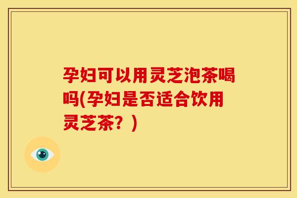 孕妇可以用灵芝泡茶喝吗(孕妇是否适合饮用灵芝茶？)