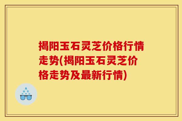 揭阳玉石灵芝价格行情走势(揭阳玉石灵芝价格走势及新行情)