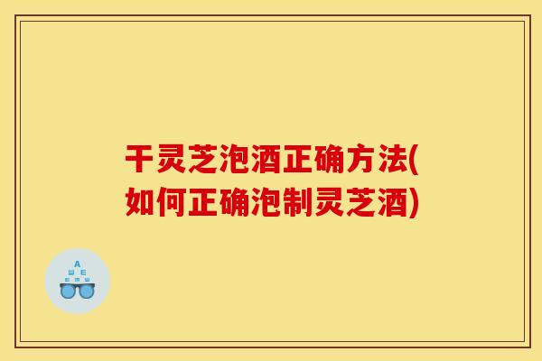 干灵芝泡酒正确方法(如何正确泡制灵芝酒)