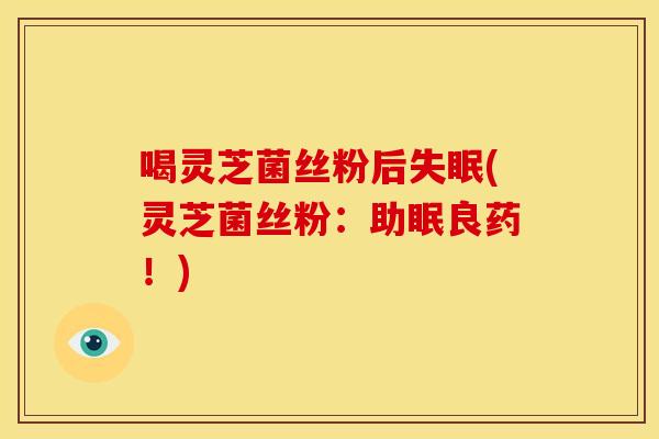 喝灵芝菌丝粉后(灵芝菌丝粉：助眠良药！)