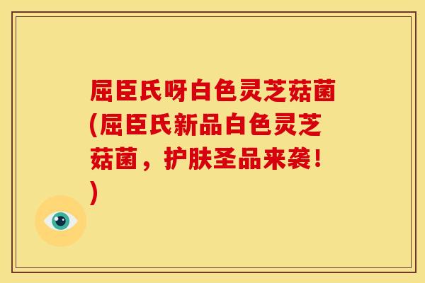 屈臣氏呀白色灵芝菇菌(屈臣氏新品白色灵芝菇菌，护肤圣品来袭！)