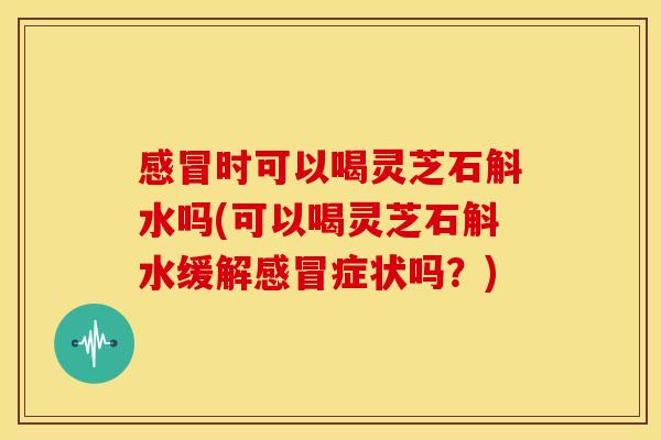 时可以喝灵芝石斛水吗(可以喝灵芝石斛水缓解症状吗？)