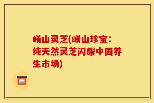 崤山灵芝(崤山珍宝：纯天然灵芝闪耀中国养生市场)