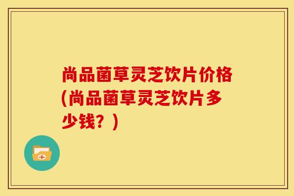尚品菌草灵芝饮片价格(尚品菌草灵芝饮片多少钱?) 尚品菌草灵芝饮片价格(尚品菌草灵芝饮片多少钱?)