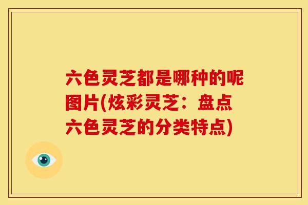 六色灵芝都是哪种的呢图片(炫彩灵芝:盘点六色灵芝的分类特点) 六色灵芝都是哪种的呢图片(炫彩灵芝:盘点六色灵芝的分类特点)