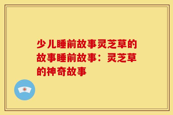 少儿睡前故事灵芝草的故事睡前故事:灵芝草的神奇故事 少儿睡前故事灵芝草的故事睡前故事:灵芝草的神奇故事