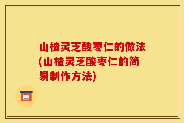 山楂灵芝酸枣仁的做法(山楂灵芝酸枣仁的简易制作方法) 山楂灵芝酸枣仁的做法(山楂灵芝酸枣仁的简易制作方法)