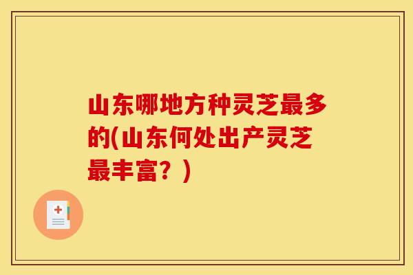 山东哪地方种灵芝多的(山东何处出产灵芝丰富？)