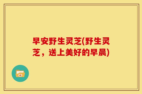 早安野生灵芝(野生灵芝,送上美好的早晨) 早安野生灵芝(野生灵芝,送上美好的早晨)
