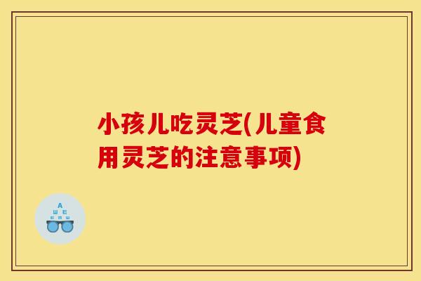 小孩儿吃灵芝(儿童食用灵芝的注意事项)