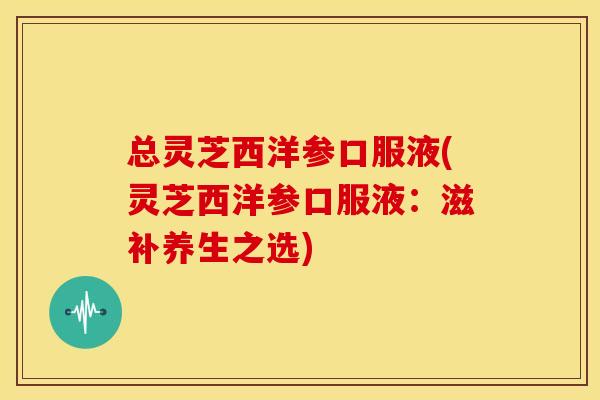 总灵芝西洋参口服液(灵芝西洋参口服液：滋补养生之选)
