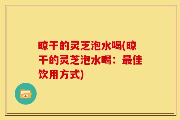 晾干的灵芝泡水喝(晾干的灵芝泡水喝：佳饮用方式)